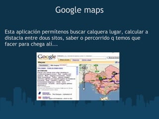 Google maps

Esta aplicación permítenos buscar calquera lugar, calcular a
distacia entre dous sitos, saber o percorrido q temos que
facer para chega alí...
 