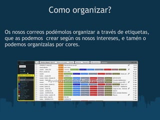 Como organizar?

Os nosos correos podémolos organizar a través de etiquetas,
que as podemos  crear según os nosos intereses, e tamén o
podemos organizalas por cores.
 
 