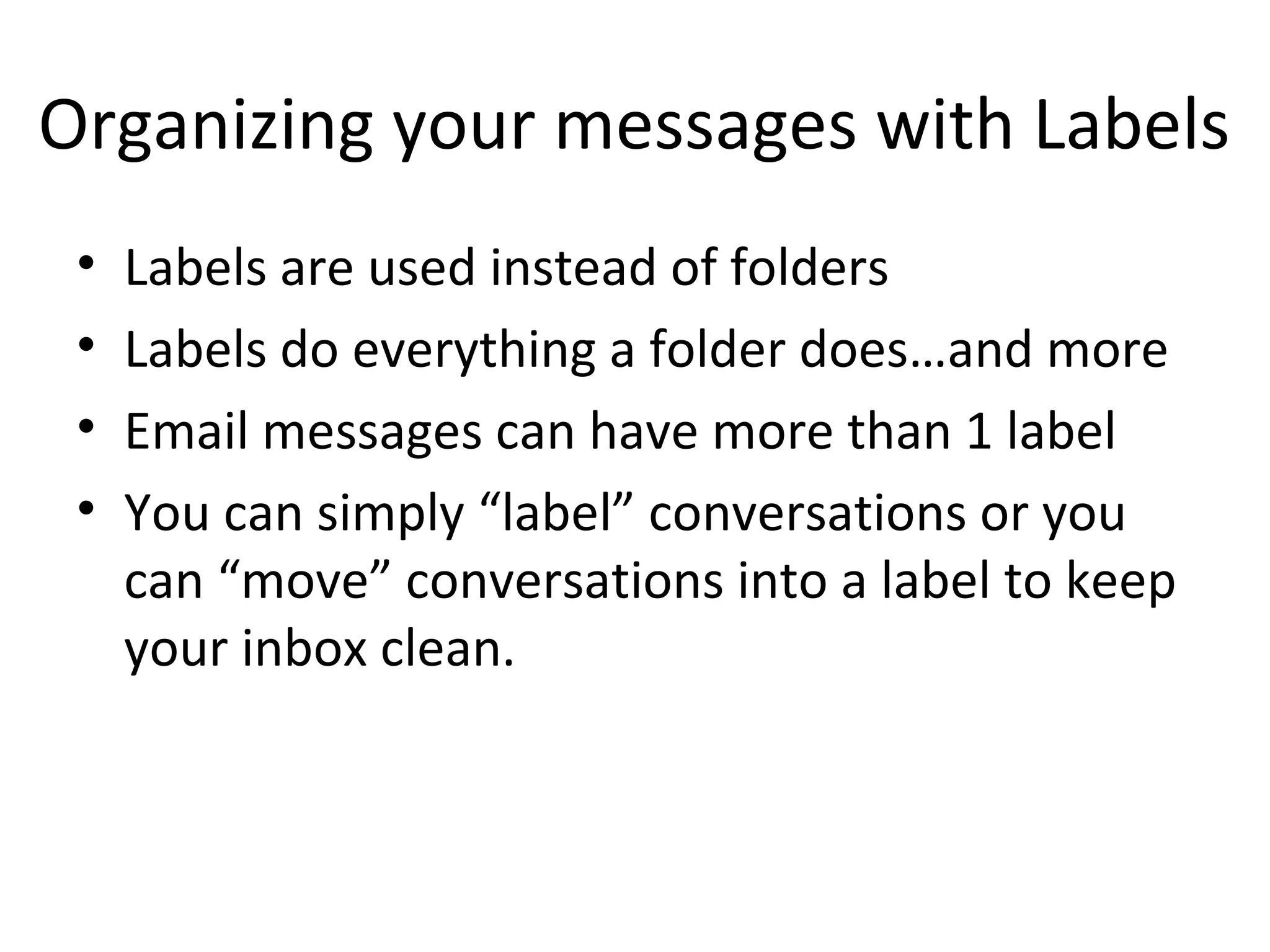 Organizing your messages with Labels
 •   Labels are used instead of folders
 •   Labels do everything a folder does…and more
 •   Email messages can have more than 1 label
 •   You can simply “label” conversations or you
     can “move” conversations into a label to keep
     your inbox clean.
 