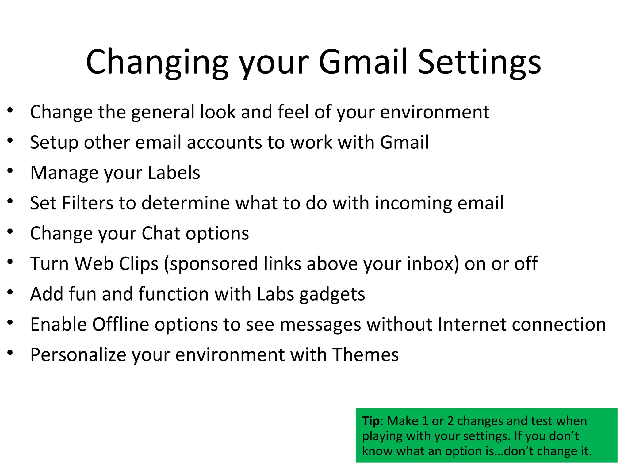 Changing your Gmail Settings
•   Change the general look and feel of your environment
•   Setup other email accounts to work with Gmail
•   Manage your Labels
•   Set Filters to determine what to do with incoming email
•   Change your Chat options
•   Turn Web Clips (sponsored links above your inbox) on or off
•   Add fun and function with Labs gadgets
•   Enable Offline options to see messages without Internet connection
•   Personalize your environment with Themes


                                          Tip: Make 1 or 2 changes and test when
                                          playing with your settings. If you don’t
                                          know what an option is…don’t change it.
 