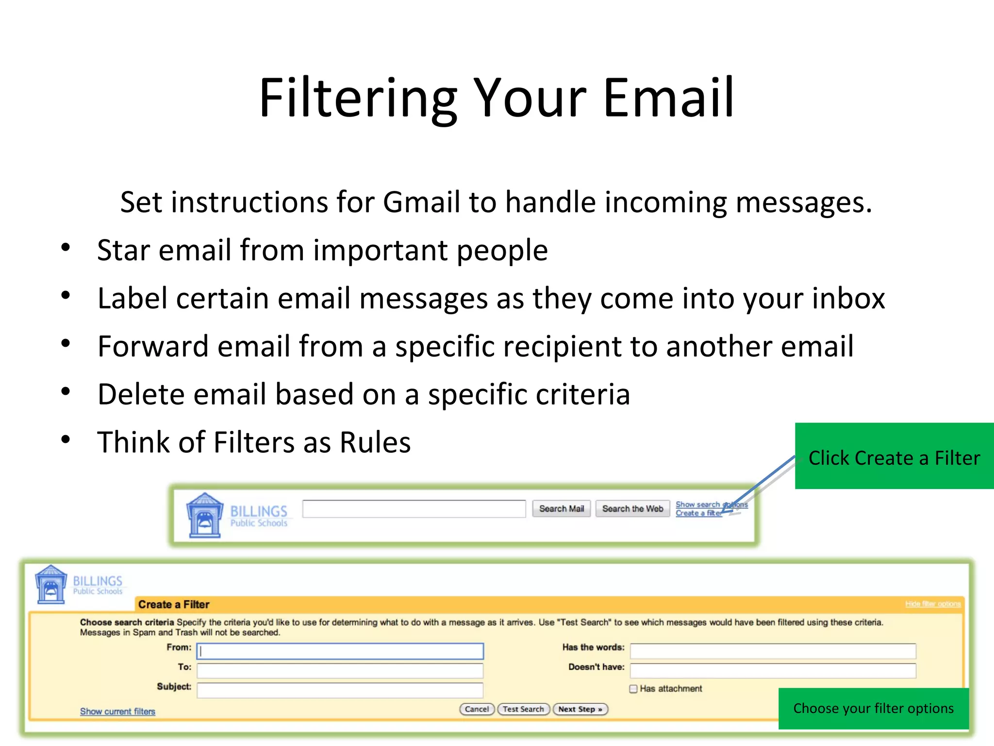 Filtering Your Email
      Set instructions for Gmail to handle incoming messages.
•   Star email from important people
•   Label certain email messages as they come into your inbox
•   Forward email from a specific recipient to another email
•   Delete email based on a specific criteria
•   Think of Filters as Rules                           Click Create a Filter




                                                             Choose your filter options
 