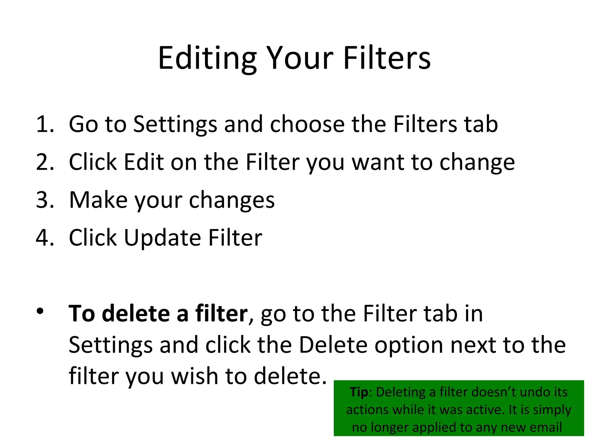 Editing Your Filters
1.   Go to Settings and choose the Filters tab
2.   Click Edit on the Filter you want to change
3.   Make your changes
4.   Click Update Filter

• To delete a filter, go to the Filter tab in
  Settings and click the Delete option next to the
  filter you wish to delete. Tip: Deleting a filter doesn’t undo its
                                       actions while it was active. It is simply
                                        no longer applied to any new email
 