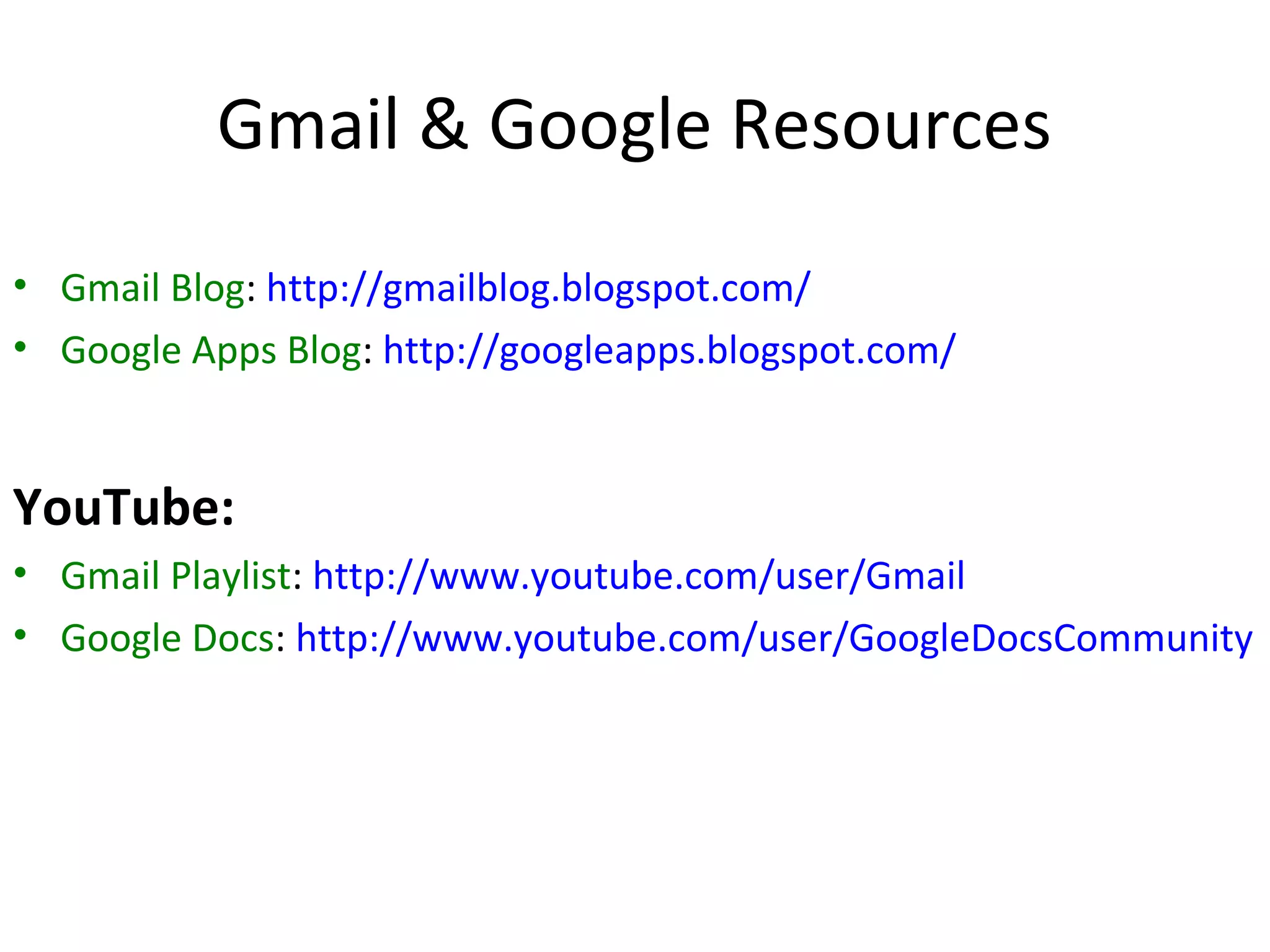 Gmail & Google Resources
• Gmail Blog: http://gmailblog.blogspot.com/
• Google Apps Blog: http://googleapps.blogspot.com/


YouTube:
• Gmail Playlist: http://www.youtube.com/user/Gmail
• Google Docs: http://www.youtube.com/user/GoogleDocsCommunity
 