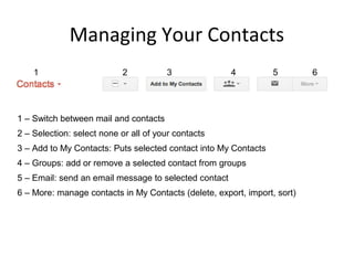 Managing Your Contacts
    1                       2          3               4         5        6




1 – Switch between mail and contacts
2 – Selection: select none or all of your contacts
3 – Add to My Contacts: Puts selected contact into My Contacts
4 – Groups: add or remove a selected contact from groups
5 – Email: send an email message to selected contact
6 – More: manage contacts in My Contacts (delete, export, import, sort)
 