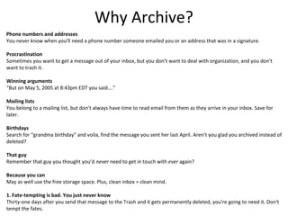 Why Archive?
Phone numbers and addresses
You never know when you'll need a phone number someone emailed you or an address that was in a signature.

Procrastination
Sometimes you want to get a message out of your inbox, but you don't want to deal with organization, and you don't
want to trash it.

Winning arguments
“But on May 5, 2005 at 8:43pm EDT you said….”

Mailing lists
You belong to a mailing list, but don’t always have time to read email from them as they arrive in your inbox. Save for
later.

Birthdays
Search for “grandma birthday” and voila, find the message you sent her last April. Aren't you glad you archived instead of
deleted?

That guy
Remember that guy you thought you’d never need to get in touch with ever again?

Because you can
May as well use the free storage space. Plus, clean inbox = clean mind.

1. Fate-tempting is bad. You just never know
Thirty-one days after you send that message to the Trash and it gets permanently deleted, you're going to need it. Don't
tempt the fates.
 