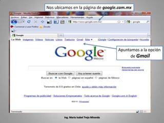 Nos ubicamos en la página de google.com.mx




                                          Apuntamos a la opción
                                               de Gmail




        Ing. María Isabel Trejo Miranda
 