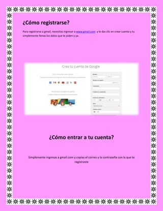 ¿Cómo registrarse?
Para registrarse a gmail, necesitas ingresar a www.gmail.com y le das clic en crear cuenta y tu
simplemente llenas los datos que te piden y ya.
¿Cómo entrar a tu cuenta?
Simplemente ingresas a gmail.com y copias el correo y la contraseña con la que te
registraste