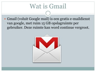 Wat is Gmail
 Gmail (voluit Google mail) is een gratis e-maildienst
van google, met ruim 15 GB opslagruimte per
gebruiker. Deze ruimte kan word continue vergroot.
 