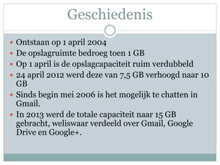Geschiedenis
 Ontstaan op 1 april 2004
 De opslagruimte bedroeg toen 1 GB
 Op 1 april is de opslagcapaciteit ruim verdubbeld
 24 april 2012 werd deze van 7,5 GB verhoogd naar 10
GB
 Sinds begin mei 2006 is het mogelijk te chatten in
Gmail.
 In 2013 werd de totale capaciteit naar 15 GB
gebracht, weliswaar verdeeld over Gmail, Google
Drive en Google+.
 