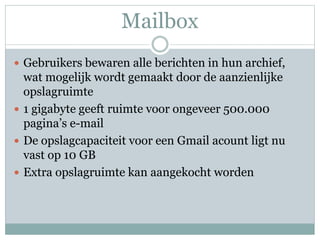 Mailbox
 Gebruikers bewaren alle berichten in hun archief,
wat mogelijk wordt gemaakt door de aanzienlijke
opslagruimte
 1 gigabyte geeft ruimte voor ongeveer 500.000
pagina’s e-mail
 De opslagcapaciteit voor een Gmail acount ligt nu
vast op 10 GB
 Extra opslagruimte kan aangekocht worden
 