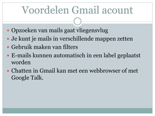 Voordelen Gmail acount
 Opzoeken van mails gaat vliegensvlug
 Je kunt je mails in verschillende mappen zetten
 Gebruik maken van filters
 E-mails kunnen automatisch in een label geplaatst
worden
 Chatten in Gmail kan met een webbrowser of met
Google Talk.
 