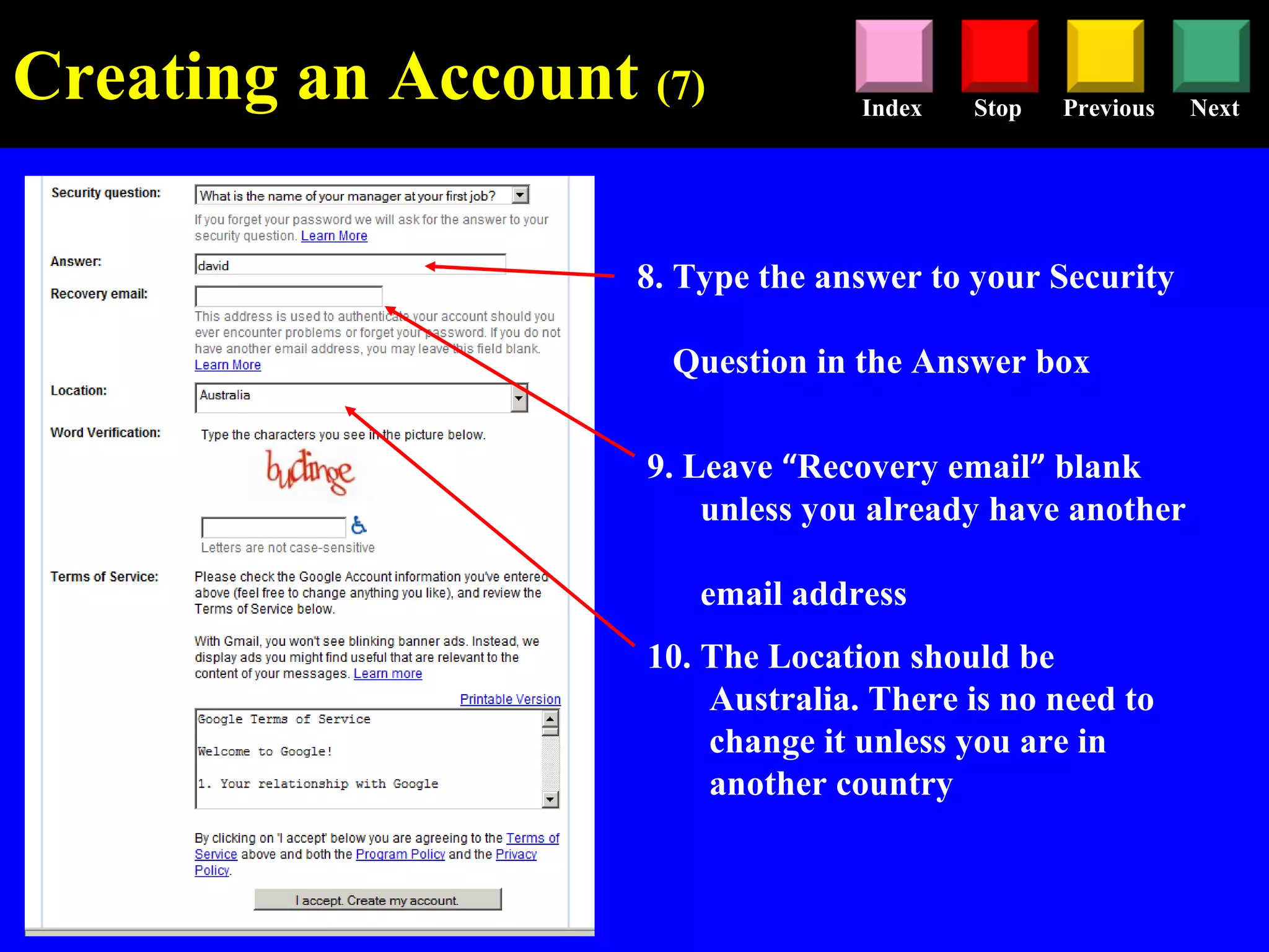 Stop Previous NextIndex
8. Type the answer to your Security
Question in the Answer box
9. Leave “Recovery email” blank
unless you already have another
email address
10. The Location should be
Australia. There is no need to
change it unless you are in
another country
Creating an Account (7)
 
