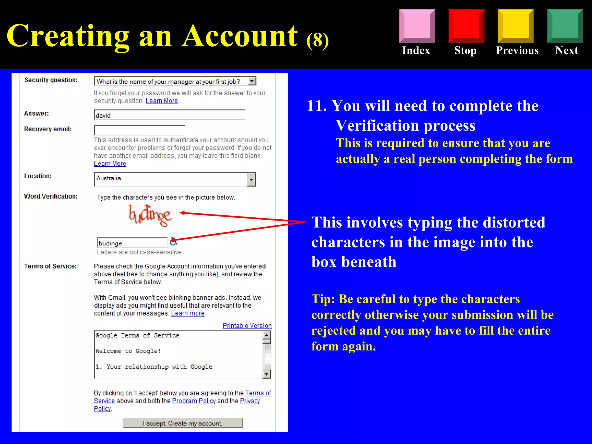 Stop Previous NextIndex
11. You will need to complete the
Verification process
This is required to ensure that you are
actually a real person completing the form
This involves typing the distorted
characters in the image into the
box beneath
Tip: Be careful to type the characters
correctly otherwise your submission will be
rejected and you may have to fill the entire
form again.
Creating an Account (8)
 