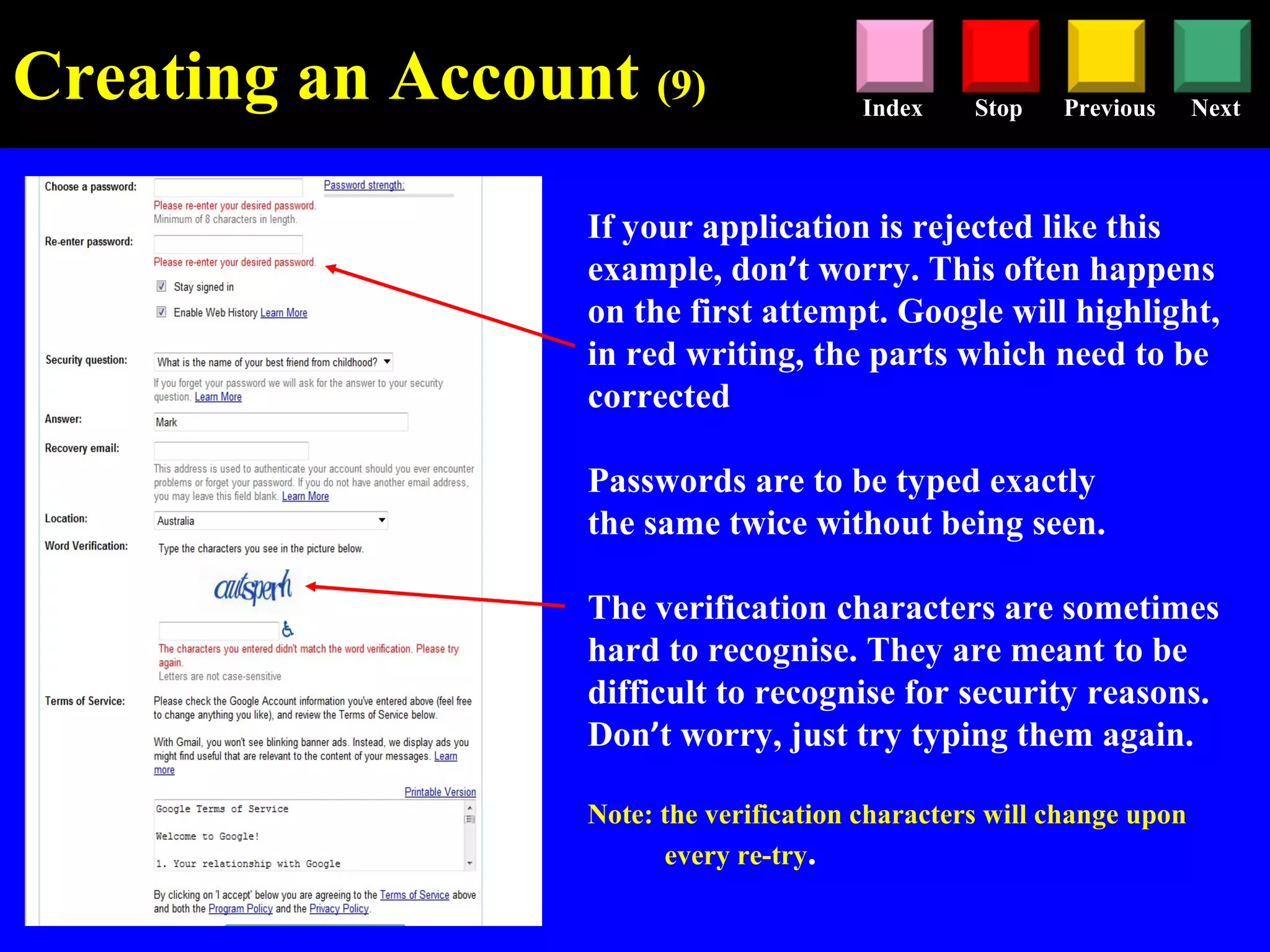 Stop Previous NextIndex
If your application is rejected like this
example, don’t worry. This often happens
on the first attempt. Google will highlight,
in red writing, the parts which need to be
corrected
Passwords are to be typed exactly
the same twice without being seen.
The verification characters are sometimes
hard to recognise. They are meant to be
difficult to recognise for security reasons.
Don’t worry, just try typing them again.
Note: the verification characters will change upon
every re-try.
Creating an Account (9)
 