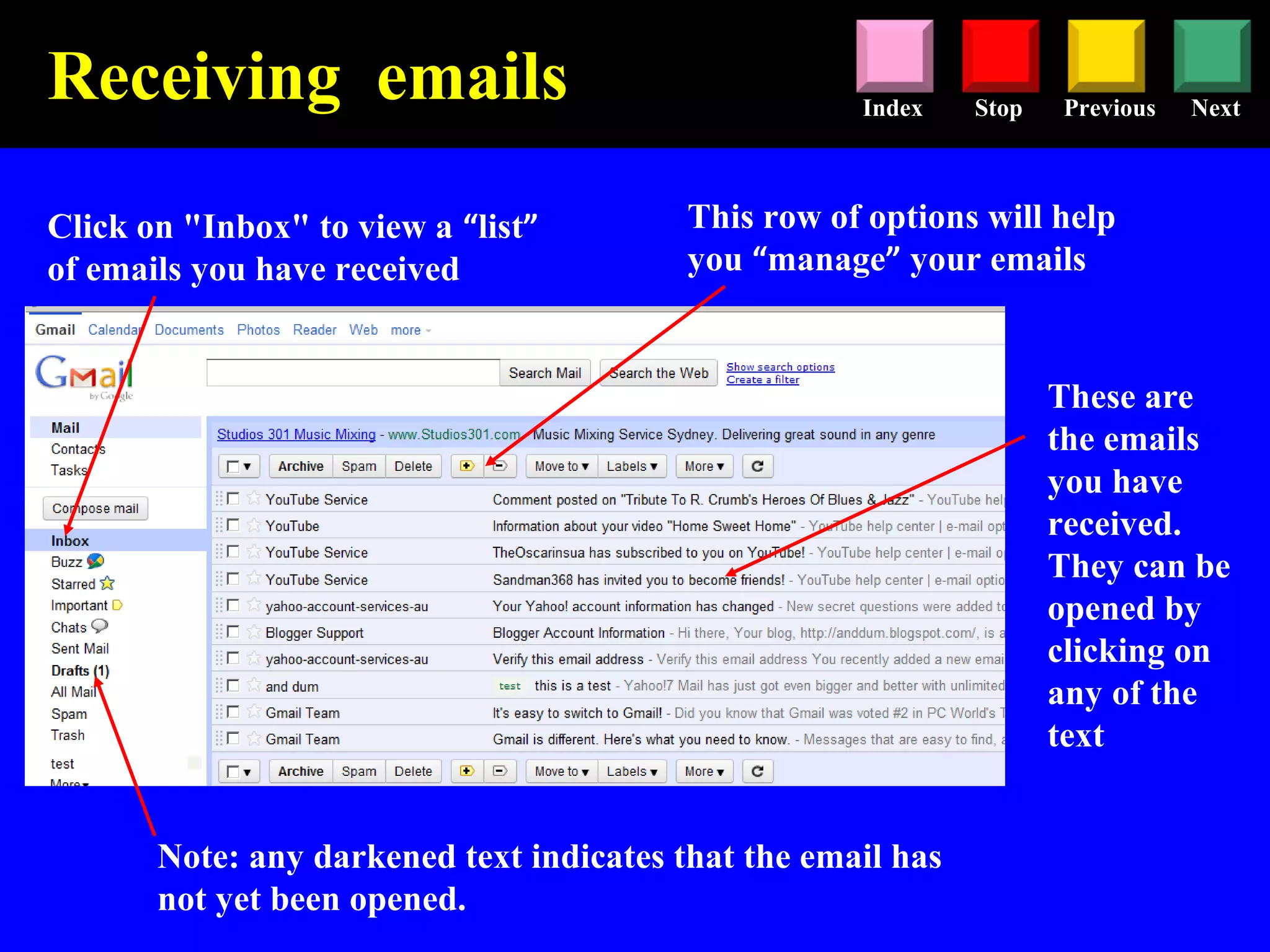 Stop Previous NextIndex
Click on "Inbox" to view a “list”
of emails you have received
These are
the emails
you have
received.
They can be
opened by
clicking on
any of the
text
Note: any darkened text indicates that the email has
not yet been opened.
Receiving emails
This row of options will help
you “manage” your emails
 