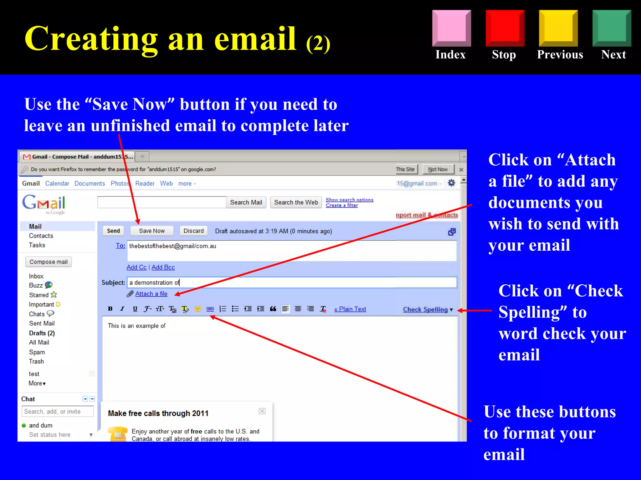 Stop Previous NextIndex
Use the “Save Now” button if you need to
leave an unfinished email to complete later
Use these buttons
to format your
email
Click on “Attach
a file” to add any
documents you
wish to send with
your email
Creating an email (2)
Click on “Check
Spelling” to
word check your
email
 