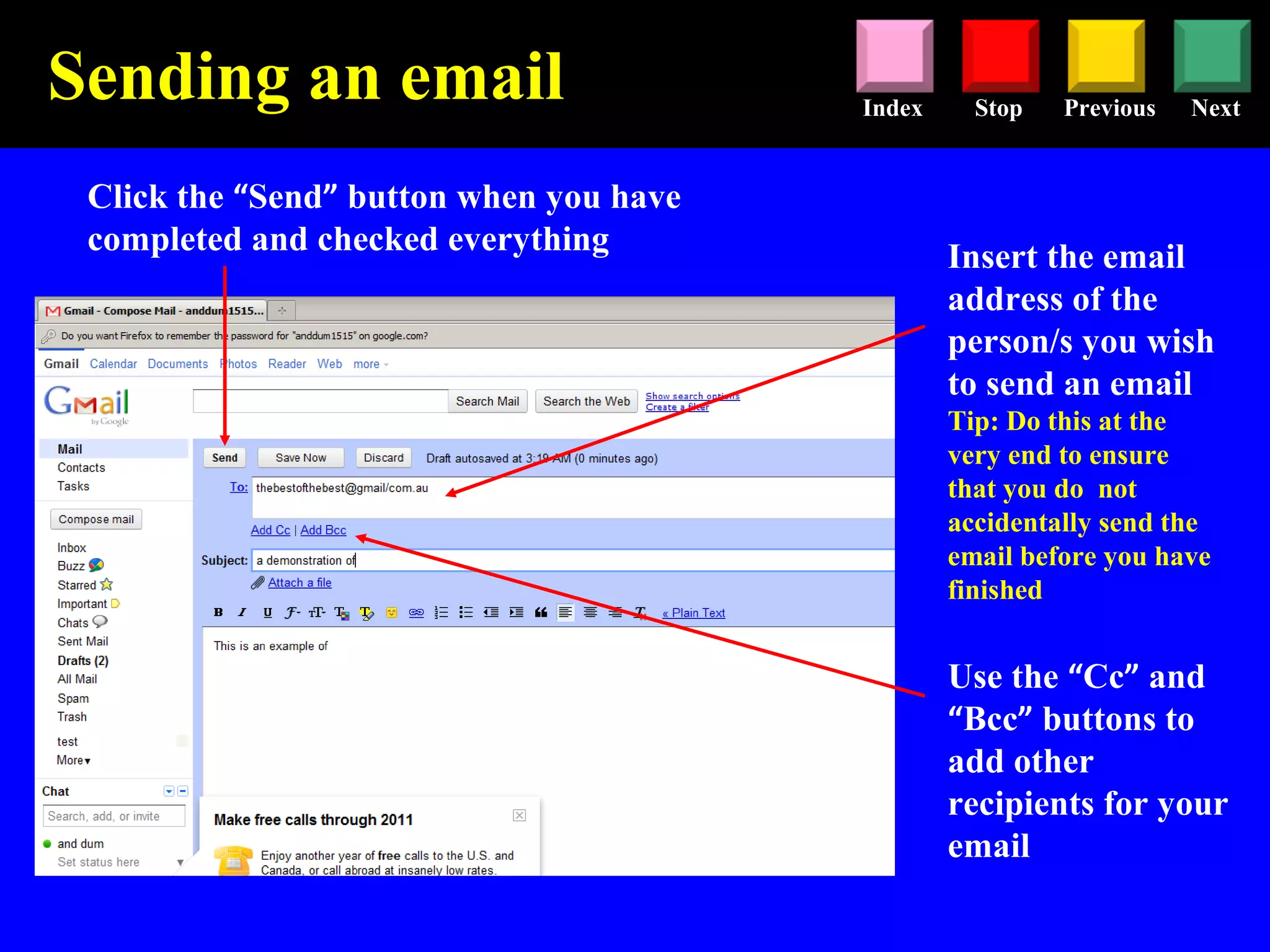 Stop Previous NextIndex
Insert the email
address of the
person/s you wish
to send an email
Tip: Do this at the
very end to ensure
that you do not
accidentally send the
email before you have
finished
Click the “Send” button when you have
completed and checked everything
Sending an email
Use the “Cc” and
“Bcc” buttons to
add other
recipients for your
email
 