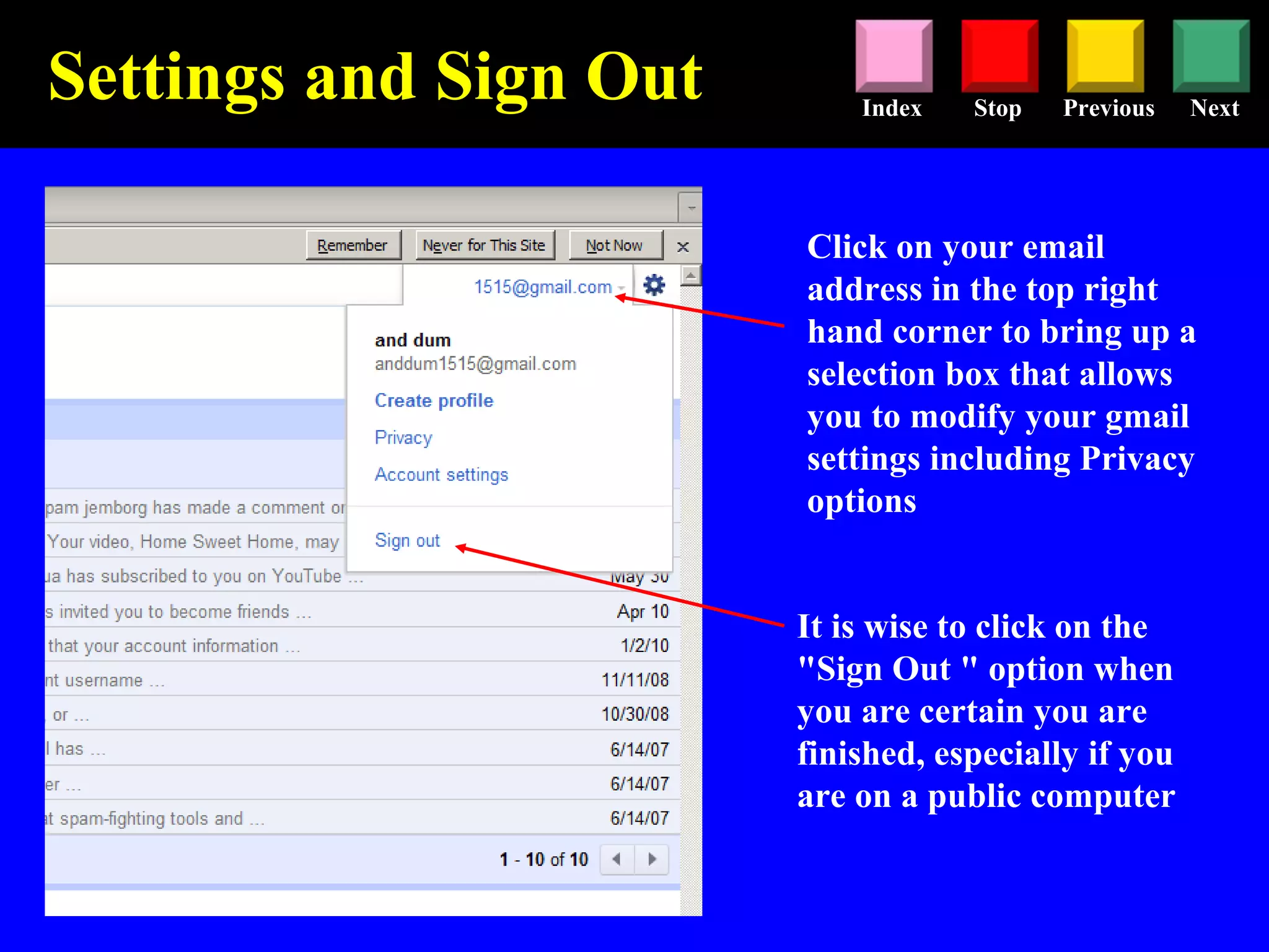 Stop Previous NextIndex
It is wise to click on the
"Sign Out " option when
you are certain you are
finished, especially if you
are on a public computer
Click on your email
address in the top right
hand corner to bring up a
selection box that allows
you to modify your gmail
settings including Privacy
options
Settings and Sign Out
 