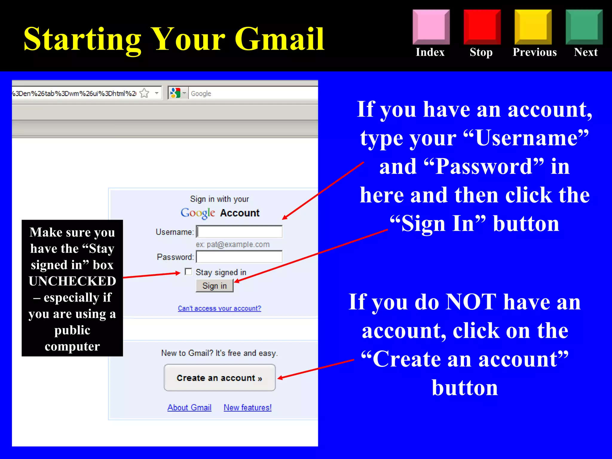 Stop Previous NextIndex
Starting Your Gmail
If you have an account,
type your “Username”
and “Password” in
here and then click the
“Sign In” button
If you do NOT have an
account, click on the
“Create an account”
button
Make sure you
have the “Stay
signed in” box
UNCHECKED
– especially if
you are using a
public
computer
 