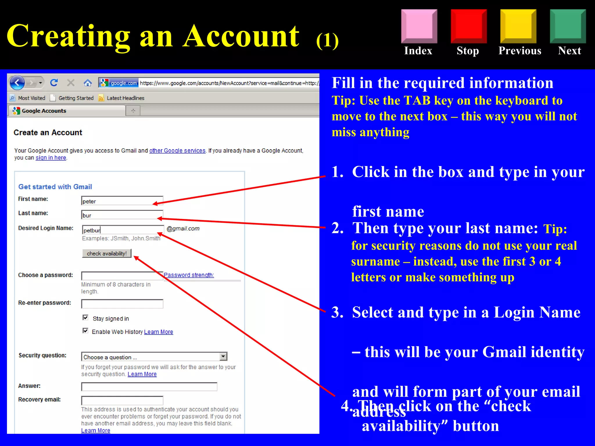 Stop Previous NextIndex
Creating an Account (1)
Fill in the required information
Tip: Use the TAB key on the keyboard to
move to the next box – this way you will not
miss anything
1. Click in the box and type in your
first name
2. Then type your last name: Tip:
for security reasons do not use your real
surname – instead, use the first 3 or 4
letters or make something up
3. Select and type in a Login Name
– this will be your Gmail identity
and will form part of your email
address4. Then click on the “check
availability” button
 