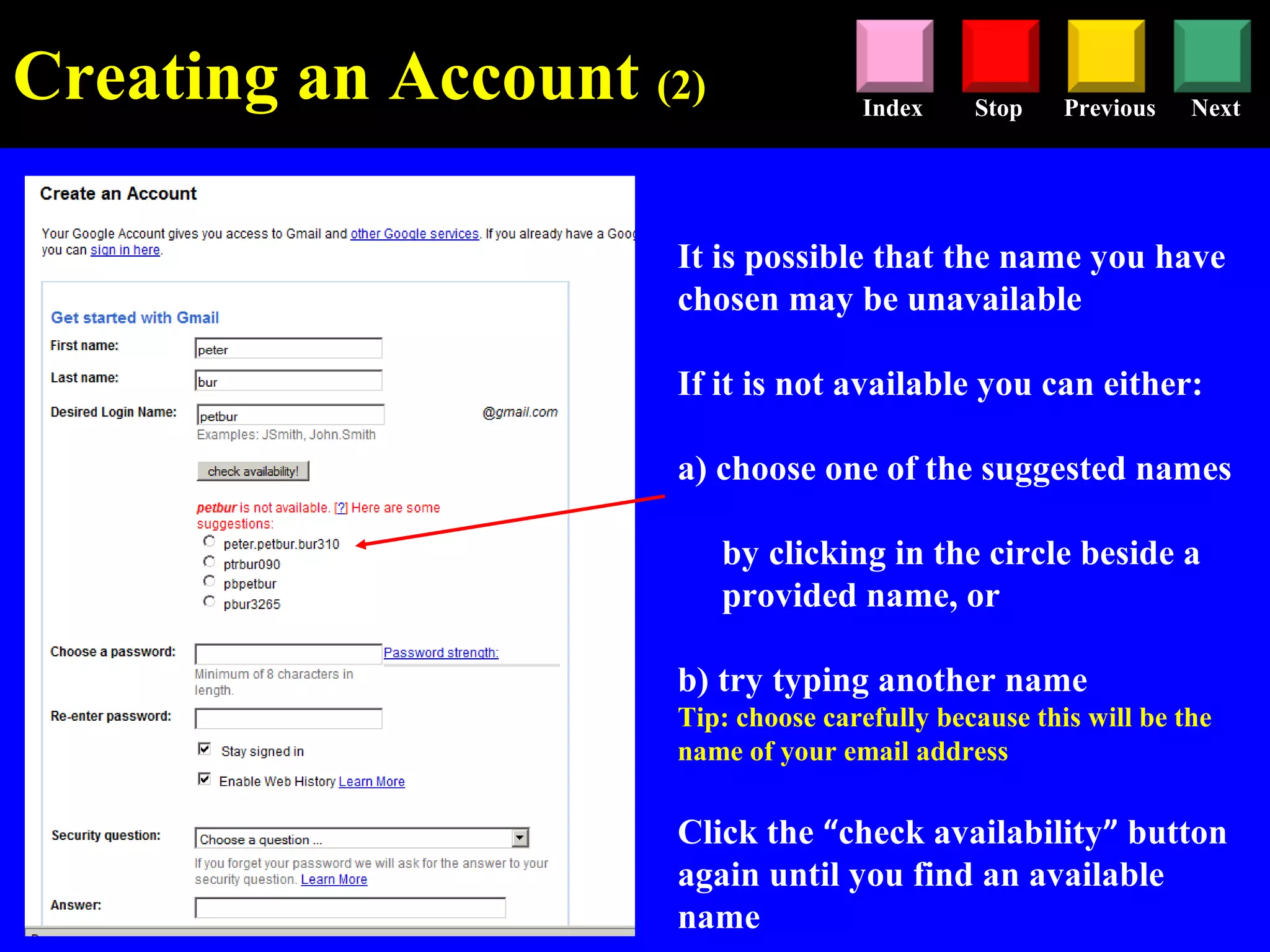 Stop Previous NextIndex
It is possible that the name you have
chosen may be unavailable
If it is not available you can either:
a) choose one of the suggested names
by clicking in the circle beside a
provided name, or
b) try typing another name
Tip: choose carefully because this will be the
name of your email address
Click the “check availability” button
again until you find an available
name
Creating an Account (2)
 