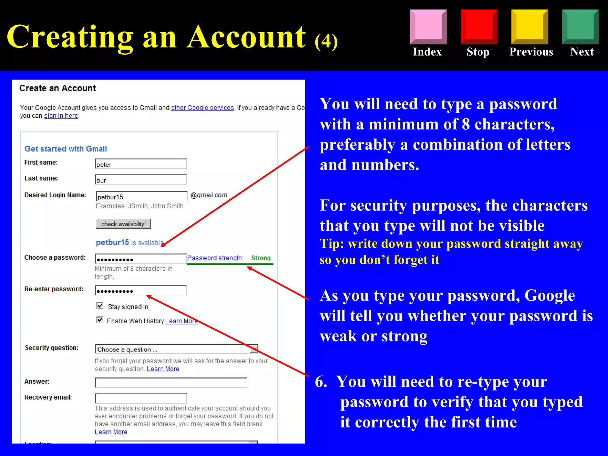 Stop Previous NextIndex
You will need to type a password
with a minimum of 8 characters,
preferably a combination of letters
and numbers.
For security purposes, the characters
that you type will not be visible
Tip: write down your password straight away
so you don’t forget it
As you type your password, Google
will tell you whether your password is
weak or strong
6. You will need to re-type your
password to verify that you typed
it correctly the first time
Creating an Account (4)
 