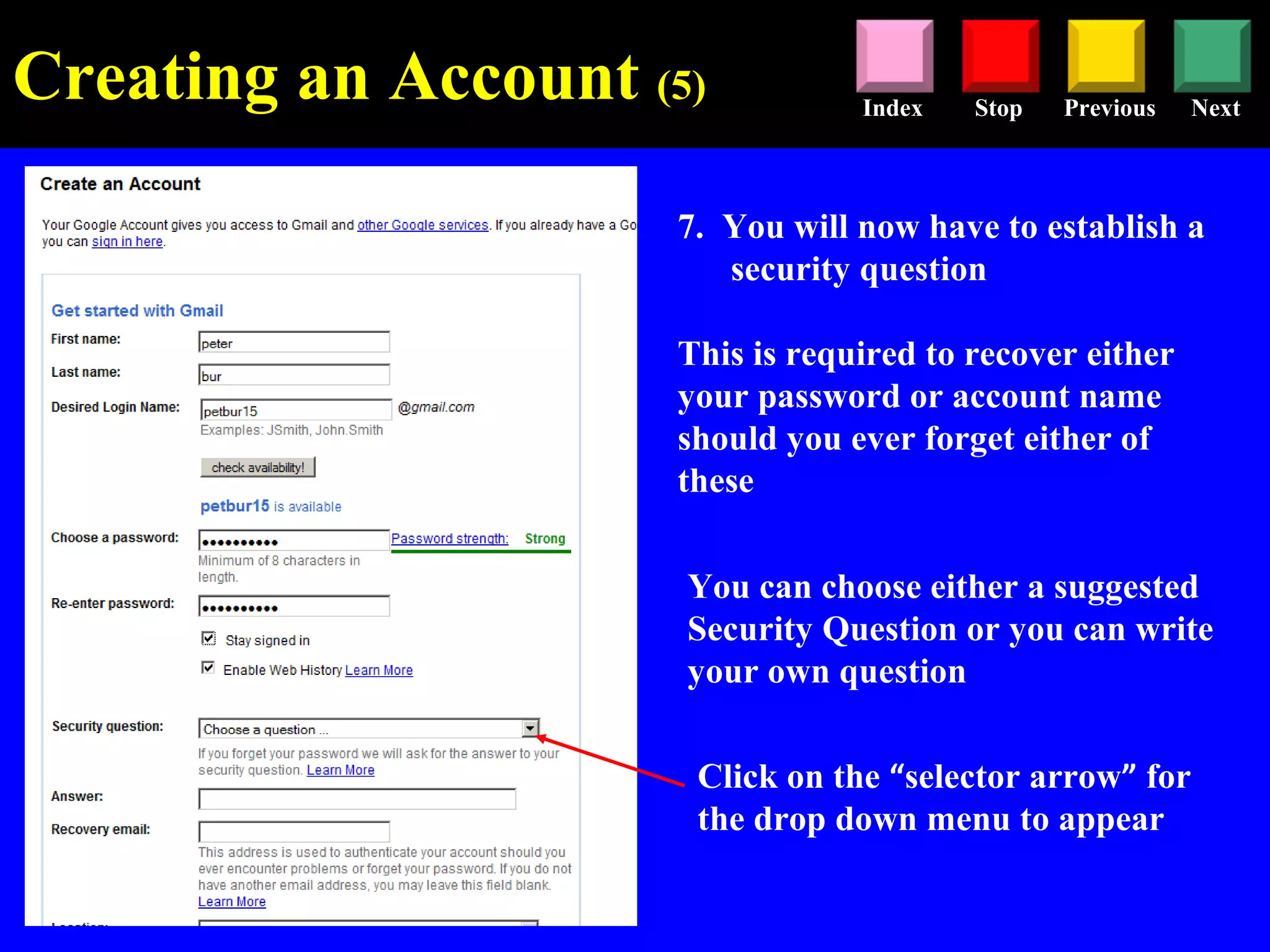 Stop Previous NextIndex
7. You will now have to establish a
security question
This is required to recover either
your password or account name
should you ever forget either of
these
Click on the “selector arrow” for
the drop down menu to appear
You can choose either a suggested
Security Question or you can write
your own question
Creating an Account (5)
 