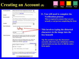 Stop Previous NextIndex
11. You will need to complete the
Verification process
This is required to ensure that you are
actually a real person completing the form
This involves typing the distorted
characters in the image into the
box beneath
Tip: Be careful to type the characters
correctly otherwise your submission will be
rejected and you may have to fill the entire
form again.
Creating an Account (8)
 