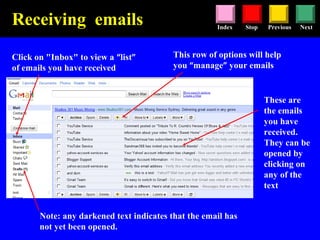Stop Previous NextIndex
Click on "Inbox" to view a “list”
of emails you have received
These are
the emails
you have
received.
They can be
opened by
clicking on
any of the
text
Note: any darkened text indicates that the email has
not yet been opened.
Receiving emails
This row of options will help
you “manage” your emails
 