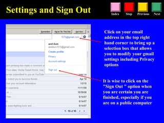 Stop Previous NextIndex
It is wise to click on the
"Sign Out " option when
you are certain you are
finished, especially if you
are on a public computer
Click on your email
address in the top right
hand corner to bring up a
selection box that allows
you to modify your gmail
settings including Privacy
options
Settings and Sign Out
 