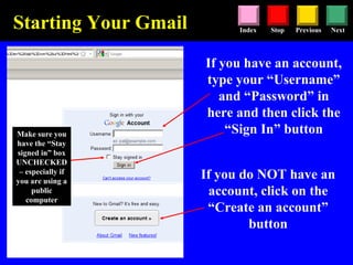 Stop Previous NextIndex
Starting Your Gmail
If you have an account,
type your “Username”
and “Password” in
here and then click the
“Sign In” button
If you do NOT have an
account, click on the
“Create an account”
button
Make sure you
have the “Stay
signed in” box
UNCHECKED
– especially if
you are using a
public
computer
 
