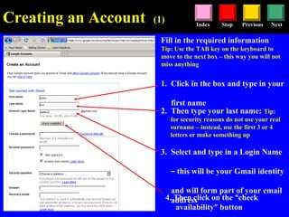 Stop Previous NextIndex
Creating an Account (1)
Fill in the required information
Tip: Use the TAB key on the keyboard to
move to the next box – this way you will not
miss anything
1. Click in the box and type in your
first name
2. Then type your last name: Tip:
for security reasons do not use your real
surname – instead, use the first 3 or 4
letters or make something up
3. Select and type in a Login Name
– this will be your Gmail identity
and will form part of your email
address4. Then click on the “check
availability” button
 