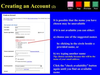 Stop Previous NextIndex
It is possible that the name you have
chosen may be unavailable
If it is not available you can either:
a) choose one of the suggested names
by clicking in the circle beside a
provided name, or
b) try typing another name
Tip: choose carefully because this will be the
name of your email address
Click the “check availability” button
again until you find an available
name
Creating an Account (2)
 