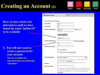 Stop Previous NextIndex
Here we have tried a few
alternatives until we have
found the name “petbur15”
to be available
5. You will now need to
create a password for
your account
Tip: try to think of a
password that you will easily
remember
Creating an Account (3)
 