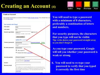 Stop Previous NextIndex
You will need to type a password
with a minimum of 8 characters,
preferably a combination of letters
and numbers.
For security purposes, the characters
that you type will not be visible
Tip: write down your password straight away
so you don’t forget it
As you type your password, Google
will tell you whether your password is
weak or strong
6. You will need to re-type your
password to verify that you typed
it correctly the first time
Creating an Account (4)
 