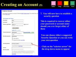 Stop Previous NextIndex
7. You will now have to establish a
security question
This is required to recover either
your password or account name
should you ever forget either of
these
Click on the “selector arrow” for
the drop down menu to appear
You can choose either a suggested
Security Question or you can write
your own question
Creating an Account (5)
 