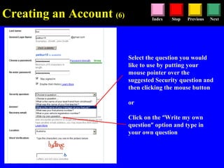 Stop Previous NextIndex
Select the question you would
like to use by putting your
mouse pointer over the
suggested Security question and
then clicking the mouse button
or
Click on the “Write my own
question” option and type in
your own question
Creating an Account (6)
 
