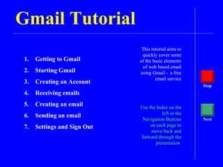 Gmail Tutorial
This tutorial aims to
quickly cover some
of the basic elements
of web based email
using Gmail - a free
email service
Use the Index on the
left or the
Navigation Buttons
on each page to
move back and
forward through the
presentation
Stop
Next
1. Getting to Gmail
2. Starting Gmail
3. Creating an Account
4. Receiving emails
5. Creating an email
6. Sending an email
7. Settings and Sign Out
 