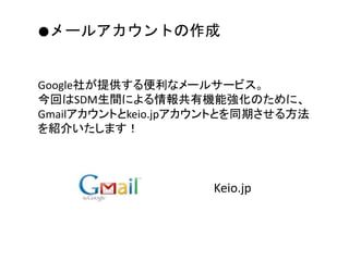 Google社が提供する便利なメールサービス。
今回はSDM生間による情報共有機能強化のために、
Gmailアカウントとkeio.jpアカウントとを同期させる方法
を紹介いたします！
●メールアカウントの作成
Keio.jp
 