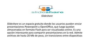 Slideshare
Slideshare es un espacio gratuito donde los usuarios pueden enviar
presentaciones Powerpoint u OpenOffice, que luego quedan
almacenadas en formato Flash para ser visualizadas online. Es una
opción interesante para compartir presentaciones en la red. Admite
archivos de hasta 20 Mb de peso, sin transiciones entre diapositivas
 