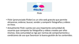 Flickr
• Flickr (pronunciado Flicker) es un sitio web gratuito que permite
almacenar, ordenar, buscar, vender y compartir fotografías y vídeos
en línea.
• Actualmente Flickr cuenta con una importante comunidad de
usuarios que comparte las fotografías y videos creados por ellos
mismos. Esta comunidad se rige por normas de comportamiento y
condiciones de uso que favorecen la buena gestión de los contenidos.
 