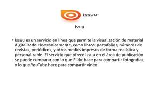 Issuu
• Issuu es un servicio en línea que permite la visualización de material
digitalizado electrónicamente, como libros, portafolios, números de
revistas, periódicos, y otros medios impresos de forma realística y
personalizable. El servicio que ofrece Issuu en el área de publicación
se puede comparar con lo que Flickr hace para compartir fotografías,
y lo que YouTube hace para compartir video.
 