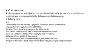 4. Conclusiones
4.1 Loa programas investigados nos son de mucha ayuda, ya que como estudiantes
tenemos que tener conocimiento del avance de la tecnología.
5. Bibliografía
5.1
Definición de YouTube - Qué es, Significado y Concepto. (2013). Obtenido de
http://definicion.de/youtube/#ixzz389AY9Xex.
Gonzalo. (2014). Caracteristicas de scribd. Obtenido de
http://blogs.ua.es/gonzalo/2009/02/22/caracteristicas-de-scribd/.
Issuu. (s.f.). Obtenido de http://issuu.com/home/publications
Slidishare. (Enero de 2014). Obtenido de
http://alerce.pntic.mec.es/bmarco1/pagina_web/slideshare.htm
Wikipedia. (febrero de 2014). Flickr. Obtenido de http://es.wikipedia.org/wiki/Flickr.
 