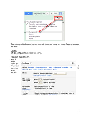 3 
És la configuració bàsica del correu, segons la opició que es tria s’hi pot configurar una cosa o 
una altra. 
TEMES: 
S’hi pot configurar l’aspecte del teu correu. 
INFORMA D’UN ERROR: 
Aquí hi 
trobes 
l’opció que 
t’informa si el 
teu correu té 
algún 
problem. 
 