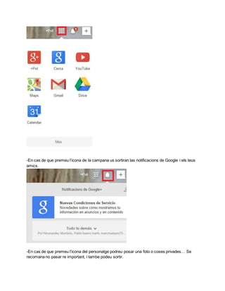 -En cas de que premeu l’icona de la campana us sortiran las notificacions de Google i els teus 
amics. 
-En cas de que premeu l’icona del personatge podreu posar una foto o coses privades… Se 
recomana no pasar re important, i tambe podeu sortir. 
 