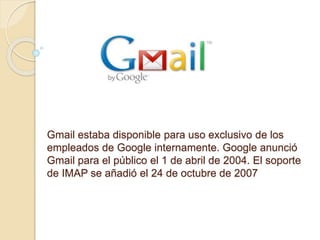 Gmail estaba disponible para uso exclusivo de los
empleados de Google internamente. Google anunció
Gmail para el público el 1 de abril de 2004. El soporte
de IMAP se añadió el 24 de octubre de 2007
.
 