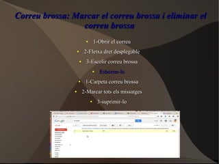 Correu brossa: Marcar el correu brossa i eliminar elCorreu brossa: Marcar el correu brossa i eliminar el
correu brossacorreu brossa
●
1-Obrir el correu1-Obrir el correu
●
2-Fletxa dret desplegable2-Fletxa dret desplegable
●
3-Escolir correu brossa3-Escolir correu brossa
●
Esborrar-loEsborrar-lo
●
1-Carpeta correu brossa1-Carpeta correu brossa
●
2-Marcar tots els missatges2-Marcar tots els missatges
●
3-suprimir-lo3-suprimir-lo
 