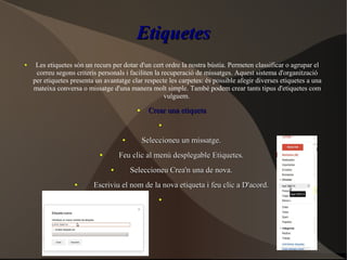EtiquetesEtiquetes
● Les etiquetes són un recurs per dotar d'un cert ordre la nostra bústia. Permeten classificar o agrupar el
correu segons criteris personals i faciliten la recuperació de missatges. Aquest sistema d'organització
per etiquetes presenta un avantatge clar respecte les carpetes: és possible afegir diverses etiquetes a una
mateixa conversa o missatge d'una manera molt simple. També podem crear tants tipus d'etiquetes com
vulguem.
●
Crear una etiquetaCrear una etiqueta
●
●
Seleccioneu un missatge.Seleccioneu un missatge.
●
Feu clic al menú desplegable Etiquetes.Feu clic al menú desplegable Etiquetes.
●
Seleccioneu Crea'n una de nova.Seleccioneu Crea'n una de nova.
●
Escriviu el nom de la nova etiqueta i feu clic a D'acord.Escriviu el nom de la nova etiqueta i feu clic a D'acord.
●
 