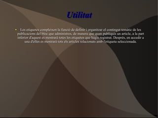 UtilitatUtilitat
●
Les etiquetes compleixen la funció de definir i organitzar el contingut temàtic de lesLes etiquetes compleixen la funció de definir i organitzar el contingut temàtic de les
publicacions del bloc que administres, de manera que quan publiquis un article, a la partpublicacions del bloc que administres, de manera que quan publiquis un article, a la part
inferior d'aquest es mostrarà totes les etiquetes que hagis registrat. Després, en accedir ainferior d'aquest es mostrarà totes les etiquetes que hagis registrat. Després, en accedir a
una d'elles es mostrarà tots els articles relacionats amb l'etiqueta seleccionada.una d'elles es mostrarà tots els articles relacionats amb l'etiqueta seleccionada.
 