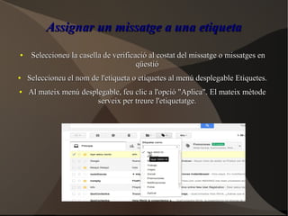 Assignar un missatge a una etiquetaAssignar un missatge a una etiqueta
●
Seleccioneu la casella de verificació al costat del missatge o missatges enSeleccioneu la casella de verificació al costat del missatge o missatges en
qüestióqüestió
●
Seleccioneu el nom de l'etiqueta o etiquetes al menú desplegable Etiquetes.Seleccioneu el nom de l'etiqueta o etiquetes al menú desplegable Etiquetes.
●
Al mateix menú desplegable, feu clic a l'opció "Aplica". El mateix mètodeAl mateix menú desplegable, feu clic a l'opció "Aplica". El mateix mètode
serveix per treure l'etiquetatge.serveix per treure l'etiquetatge.
 